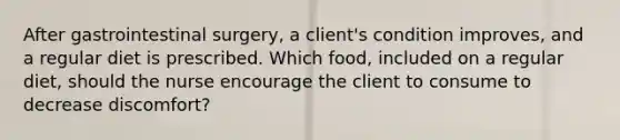 After gastrointestinal surgery, a client's condition improves, and a regular diet is prescribed. Which food, included on a regular diet, should the nurse encourage the client to consume to decrease discomfort?