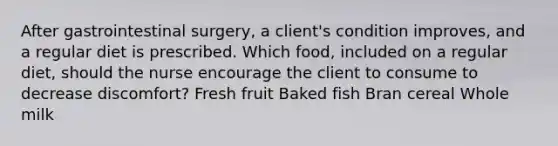 After gastrointestinal surgery, a client's condition improves, and a regular diet is prescribed. Which food, included on a regular diet, should the nurse encourage the client to consume to decrease discomfort? Fresh fruit Baked fish Bran cereal Whole milk