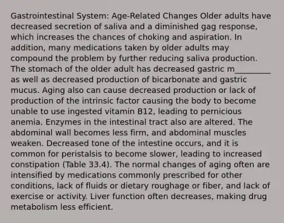 Gastrointestinal System: Age-Related Changes Older adults have decreased secretion of saliva and a diminished gag response, which increases the chances of choking and aspiration. In addition, many medications taken by older adults may compound the problem by further reducing saliva production. The stomach of the older adult has decreased gastric m_________ as well as decreased production of bicarbonate and gastric mucus. Aging also can cause decreased production or lack of production of the intrinsic factor causing the body to become unable to use ingested vitamin B12, leading to pernicious anemia. Enzymes in the intestinal tract also are altered. The abdominal wall becomes less firm, and abdominal muscles weaken. Decreased tone of the intestine occurs, and it is common for peristalsis to become slower, leading to increased constipation (Table 33.4). The normal changes of aging often are intensified by medications commonly prescribed for other conditions, lack of fluids or dietary roughage or fiber, and lack of exercise or activity. Liver function often decreases, making drug metabolism less efficient.