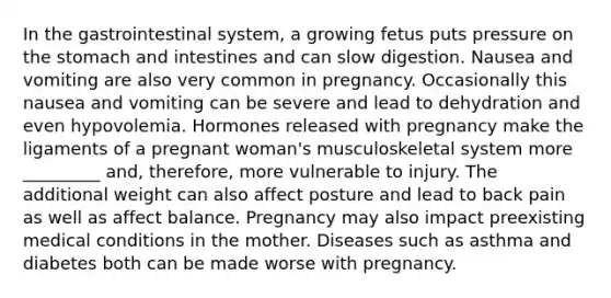 In the gastrointestinal system, a growing fetus puts pressure on the stomach and intestines and can slow digestion. Nausea and vomiting are also very common in pregnancy. Occasionally this nausea and vomiting can be severe and lead to dehydration and even hypovolemia. Hormones released with pregnancy make the ligaments of a pregnant woman's musculoskeletal system more _________ and, therefore, more vulnerable to injury. The additional weight can also affect posture and lead to back pain as well as affect balance. Pregnancy may also impact preexisting medical conditions in the mother. Diseases such as asthma and diabetes both can be made worse with pregnancy.