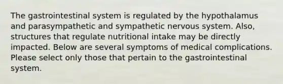 The gastrointestinal system is regulated by the hypothalamus and parasympathetic and sympathetic <a href='https://www.questionai.com/knowledge/kThdVqrsqy-nervous-system' class='anchor-knowledge'>nervous system</a>. Also, structures that regulate nutritional intake may be directly impacted. Below are several symptoms of medical complications. Please select only those that pertain to the gastrointestinal system.