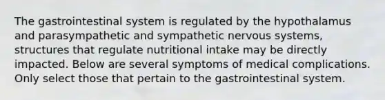 The gastrointestinal system is regulated by the hypothalamus and parasympathetic and sympathetic nervous systems, structures that regulate nutritional intake may be directly impacted. Below are several symptoms of medical complications. Only select those that pertain to the gastrointestinal system.