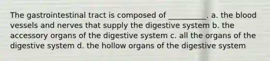 The gastrointestinal tract is composed of __________. a. the blood vessels and nerves that supply the digestive system b. the accessory organs of the digestive system c. all the organs of the digestive system d. the hollow organs of the digestive system