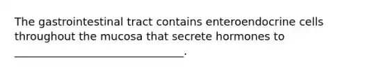 The gastrointestinal tract contains enteroendocrine cells throughout the mucosa that secrete hormones to _______________________________.