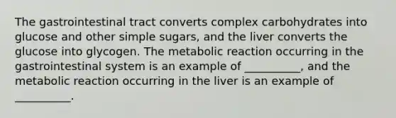 The gastrointestinal tract converts complex carbohydrates into glucose and other simple sugars, and the liver converts the glucose into glycogen. The metabolic reaction occurring in the gastrointestinal system is an example of __________, and the metabolic reaction occurring in the liver is an example of __________.