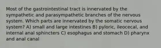 Most of the gastrointestinal tract is innervated by the sympathetic and parasympathetic branches of the nervous system. Which parts are innervated by the somatic nervous system? A) small and large intestines B) pyloric, ileocecal, and internal anal sphincters C) esophagus and stomach D) pharynx and anal canal