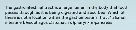 The gastrointestinal tract is a large lumen in the body that food passes through as it is being digested and absorbed. Which of these is not a location within the gastrointestinal tract? a)small intestine b)esophagus c)stomach d)pharynx e)pancreas