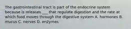 The gastrointestinal tract is part of the endocrine system because is releases ___ that regulate digestion and the rate at which food moves through the digestive system A. hormones B. mucus C. nerves D. enzymes