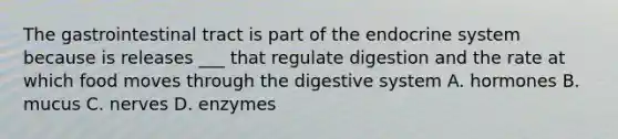 The gastrointestinal tract is part of the endocrine system because is releases ___ that regulate digestion and the rate at which food moves through the digestive system A. hormones B. mucus C. nerves D. enzymes