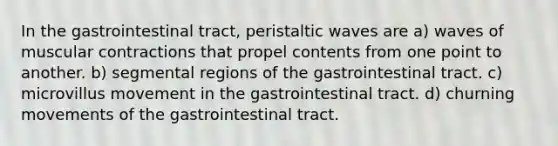 In the gastrointestinal tract, peristaltic waves are a) waves of muscular contractions that propel contents from one point to another. b) segmental regions of the gastrointestinal tract. c) microvillus movement in the gastrointestinal tract. d) churning movements of the gastrointestinal tract.