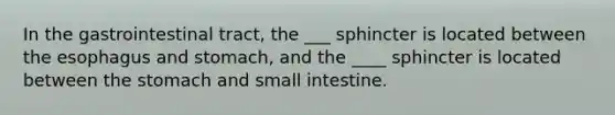 In the gastrointestinal tract, the ___ sphincter is located between <a href='https://www.questionai.com/knowledge/kSjVhaa9qF-the-esophagus' class='anchor-knowledge'>the esophagus</a> and stomach, and the ____ sphincter is located between <a href='https://www.questionai.com/knowledge/kLccSGjkt8-the-stomach' class='anchor-knowledge'>the stomach</a> and small intestine.