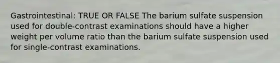 Gastrointestinal: TRUE OR FALSE The barium sulfate suspension used for double-contrast examinations should have a higher weight per volume ratio than the barium sulfate suspension used for single-contrast examinations.