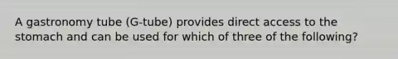 A gastronomy tube (G-tube) provides direct access to the stomach and can be used for which of three of the following?