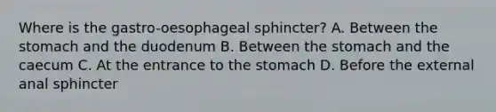 Where is the gastro-oesophageal sphincter? A. Between <a href='https://www.questionai.com/knowledge/kLccSGjkt8-the-stomach' class='anchor-knowledge'>the stomach</a> and the duodenum B. Between the stomach and the caecum C. At the entrance to the stomach D. Before the external anal sphincter