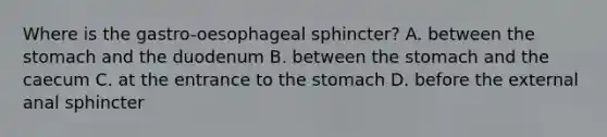 Where is the gastro-oesophageal sphincter? A. between the stomach and the duodenum B. between the stomach and the caecum C. at the entrance to the stomach D. before the external anal sphincter