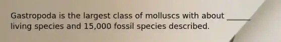 Gastropoda is the largest class of molluscs with about ______ living species and 15,000 fossil species described.