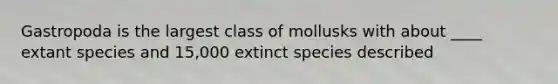 Gastropoda is the largest class of mollusks with about ____ extant species and 15,000 extinct species described