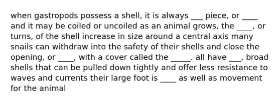 when gastropods possess a shell, it is always ___ piece, or ____ and it may be coiled or uncoiled as an animal grows, the ____, or turns, of the shell increase in size around a central axis many snails can withdraw into the safety of their shells and close the opening, or ____, with a cover called the _____. all have ___, broad shells that can be pulled down tightly and offer less resistance to waves and currents their large foot is ____ as well as movement for the animal