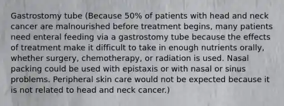 Gastrostomy tube (Because 50% of patients with head and neck cancer are malnourished before treatment begins, many patients need enteral feeding via a gastrostomy tube because the effects of treatment make it difficult to take in enough nutrients orally, whether surgery, chemotherapy, or radiation is used. Nasal packing could be used with epistaxis or with nasal or sinus problems. Peripheral skin care would not be expected because it is not related to head and neck cancer.)