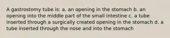 A gastrostomy tube is: a. an opening in the stomach b. an opening into the middle part of the small intestine c. a tube inserted through a surgically created opening in the stomach d. a tube inserted through the nose and into the stomach