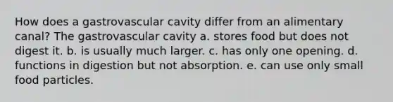 How does a gastrovascular cavity differ from an alimentary canal? The gastrovascular cavity a. stores food but does not digest it. b. is usually much larger. c. has only one opening. d. functions in digestion but not absorption. e. can use only small food particles.