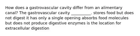 How does a gastrovascular cavity differ from an alimentary canal? The gastrovascular cavity __________. stores food but does not digest it has only a single opening absorbs food molecules but does not produce <a href='https://www.questionai.com/knowledge/kK14poSlmL-digestive-enzymes' class='anchor-knowledge'>digestive enzymes</a> is the location for extracellular digestion