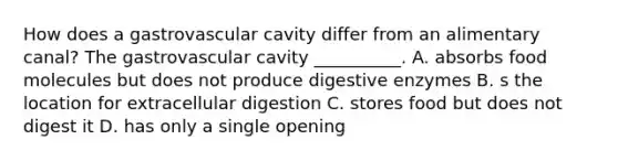 How does a gastrovascular cavity differ from an alimentary canal? The gastrovascular cavity __________. A. absorbs food molecules but does not produce digestive enzymes B. s the location for extracellular digestion C. stores food but does not digest it D. has only a single opening