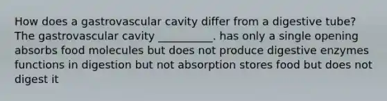 How does a gastrovascular cavity differ from a digestive tube? The gastrovascular cavity __________. has only a single opening absorbs food molecules but does not produce digestive enzymes functions in digestion but not absorption stores food but does not digest it