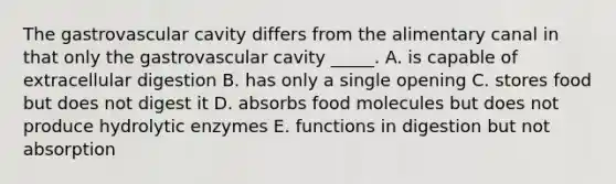 The gastrovascular cavity differs from the alimentary canal in that only the gastrovascular cavity _____. A. is capable of extracellular digestion B. has only a single opening C. stores food but does not digest it D. absorbs food molecules but does not produce hydrolytic enzymes E. functions in digestion but not absorption