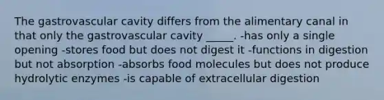 The gastrovascular cavity differs from the alimentary canal in that only the gastrovascular cavity _____. -has only a single opening -stores food but does not digest it -functions in digestion but not absorption -absorbs food molecules but does not produce hydrolytic enzymes -is capable of extracellular digestion