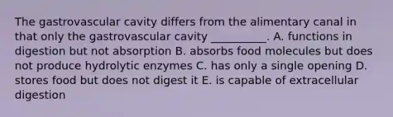 The gastrovascular cavity differs from the alimentary canal in that only the gastrovascular cavity __________. A. functions in digestion but not absorption B. absorbs food molecules but does not produce hydrolytic enzymes C. has only a single opening D. stores food but does not digest it E. is capable of extracellular digestion