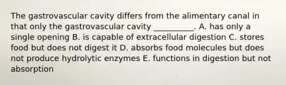 The gastrovascular cavity differs from the alimentary canal in that only the gastrovascular cavity __________. A. has only a single opening B. is capable of extracellular digestion C. stores food but does not digest it D. absorbs food molecules but does not produce hydrolytic enzymes E. functions in digestion but not absorption