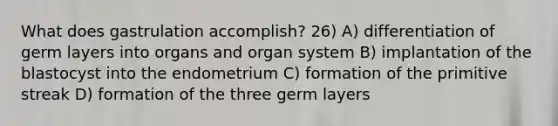 What does gastrulation accomplish? 26) A) differentiation of germ layers into organs and organ system B) implantation of the blastocyst into the endometrium C) formation of the primitive streak D) formation of the three germ layers