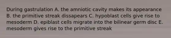 During gastrulation A. the amniotic cavity makes its appearance B. the primitive streak dissapears C. hypoblast cells give rise to mesoderm D. epiblast cells migrate into the bilinear germ disc E. mesoderm gives rise to the primitive streak