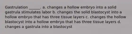 Gastrulation ______. a. changes a hollow embryo into a solid gastrula stimulates labor b. changes the solid blastocyst into a hollow embryo that has three tissue layers c. changes the hollow blastocyst into a hollow embryo that has three tissue layers d. changes a gastrula into a blastocyst