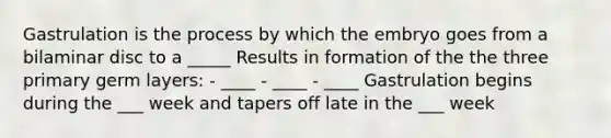 Gastrulation is the process by which the embryo goes from a bilaminar disc to a _____ Results in formation of the the three primary germ layers: - ____ - ____ - ____ Gastrulation begins during the ___ week and tapers off late in the ___ week