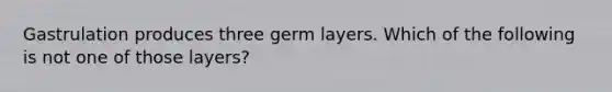 Gastrulation produces three germ layers. Which of the following is not one of those layers?