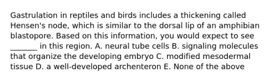 Gastrulation in reptiles and birds includes a thickening called Hensen's node, which is similar to the dorsal lip of an amphibian blastopore. Based on this information, you would expect to see _______ in this region. A. neural tube cells B. signaling molecules that organize the developing embryo C. modified mesodermal tissue D. a well-developed archenteron E. None of the above