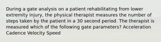 During a gate analysis on a patient rehabilitating from lower extremity injury, the physical therapist measures the number of steps taken by the patient in a 30 second period. The therapist is measured which of the following gate parameters? Acceleration Cadence Velocity Speed