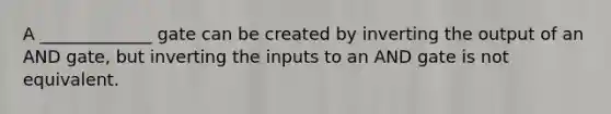 A _____________ gate can be created by inverting the output of an AND gate, but inverting the inputs to an AND gate is not equivalent.