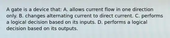 A gate is a device that: A. allows current flow in one direction only. B. changes alternating current to direct current. C. performs a logical decision based on its inputs. D. performs a logical decision based on its outputs.