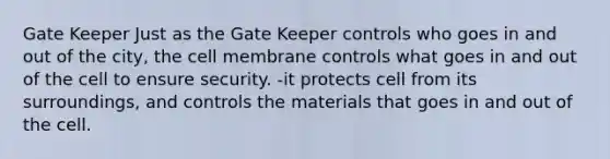 Gate Keeper Just as the Gate Keeper controls who goes in and out of the city, the cell membrane controls what goes in and out of the cell to ensure security. -it protects cell from its surroundings, and controls the materials that goes in and out of the cell.