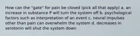 How can the "gate" for pain be closed (pick all that apply) a. an increase in substance P will turn the system off b. psychological factors such as interpretation of an event c. neural impulses other than pain can overwhelm the system d. decreases in serotonin will shut the system down