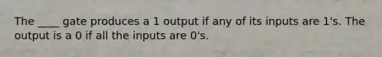 The ____ gate produces a 1 output if any of its inputs are 1's. The output is a 0 if all the inputs are 0's.