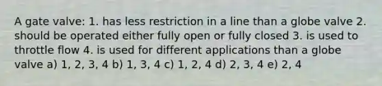 A gate valve: 1. has less restriction in a line than a globe valve 2. should be operated either fully open or fully closed 3. is used to throttle flow 4. is used for different applications than a globe valve a) 1, 2, 3, 4 b) 1, 3, 4 c) 1, 2, 4 d) 2, 3, 4 e) 2, 4