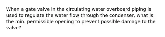 When a gate valve in the circulating water overboard piping is used to regulate the water flow through the condenser, what is the min. permissible opening to prevent possible damage to the valve?