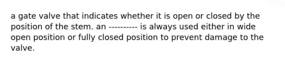 a gate valve that indicates whether it is open or closed by the position of the stem. an ---------- is always used either in wide open position or fully closed position to prevent damage to the valve.