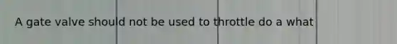 A gate valve should not be used to throttle do a what