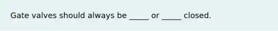 Gate valves should always be _____ or _____ closed.