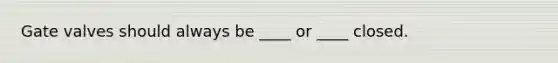 Gate valves should always be ____ or ____ closed.